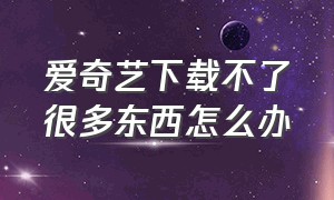 爱奇艺下载不了很多东西怎么办（爱奇艺下载视频）