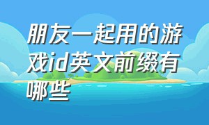 朋友一起用的游戏id英文前缀有哪些（游戏id英文简短好听没人注册）