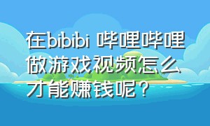 在bibibi 哔哩哔哩做游戏视频怎么才能赚钱呢?