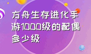 方舟生存进化手游1000级的配偶多少级（方舟生存进化手游100级解锁什么）