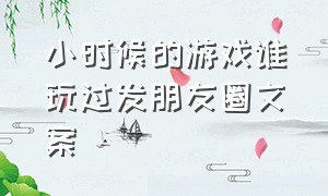 小时候的游戏谁玩过发朋友圈文案