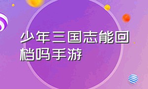 少年三国志能回档吗手游（少年三国志官网版和渠道版）