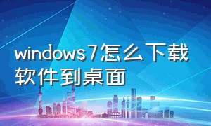 windows7怎么下载软件到桌面（windows7电脑到哪里下载软件）
