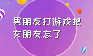 男朋友打游戏把女朋友忘了