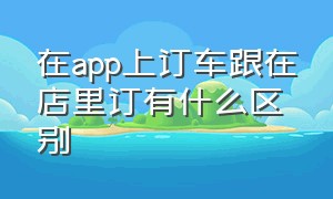 在app上订车跟在店里订有什么区别（网上订车用什么软件）