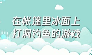 在帐篷里冰面上打洞钓鱼的游戏（在冰川上钓鱼生存的游戏）