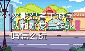 火影忍者手游可以和好友一起pk吗怎么玩