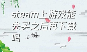 steam上游戏能先买之后再下载吗（steam游戏需要先购买才能下载吗）