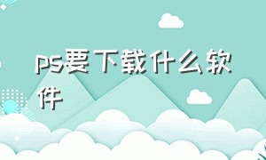 ps要下载什么软件（ps哪个软件是免费的怎么下载）