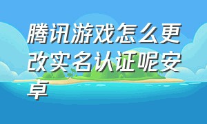 腾讯游戏怎么更改实名认证呢安卓（腾讯游戏怎么才可以重新实名认证）