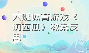 大班体育游戏《切西瓜》教案反思（体育游戏切西瓜大班教案）