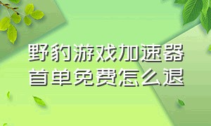 野豹游戏加速器首单免费怎么退（野豹游戏加速器首单免费怎么返还）