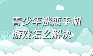 青少年迷恋手机游戏怎么解决