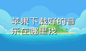 苹果下载好的音乐在哪里找（苹果怎么找下载过的音乐）