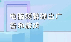 电脑频繁弹出广告和游戏（电脑频繁弹出广告和游戏怎么办）