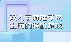 双人手游推荐女生玩的联机游戏（适合和女生玩的双人联机的手游）