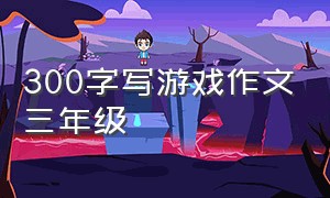 300字写游戏作文三年级（写游戏三百字）