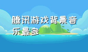 腾讯游戏背景音乐最多（腾讯游戏的背景音乐）