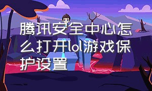 腾讯安全中心怎么打开lol游戏保护设置（腾讯安全中心怎么打开lol游戏保护设置界面）