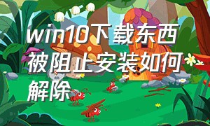 win10下载东西被阻止安装如何解除