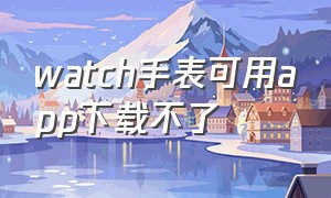 watch手表可用app下载不了