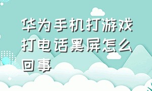 华为手机打游戏打电话黑屏怎么回事（华为手机打游戏打电话黑屏怎么回事啊）