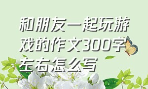 和朋友一起玩游戏的作文300字左右怎么写