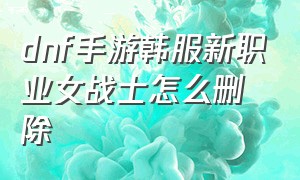 dnf手游韩服新职业女战士怎么删除