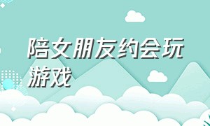 陪女朋友约会玩游戏（女朋友在约会时一直玩游戏）