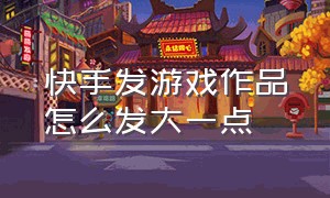 快手发游戏作品怎么发大一点