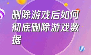 删除游戏后如何彻底删除游戏数据