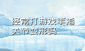 经常打游戏手指关节变形吗