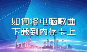 如何将电脑歌曲下载到内存卡上（电脑上面怎么下载歌曲到内存卡里）