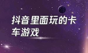 抖音里面玩的卡车游戏（抖音里面玩的卡车游戏有哪些）