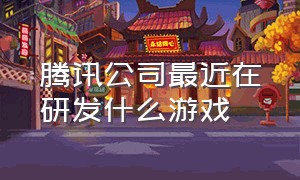 腾讯公司最近在研发什么游戏