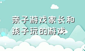 亲子游戏家长和孩子玩的游戏（亲子游戏家长和孩子玩的游戏叫什么）