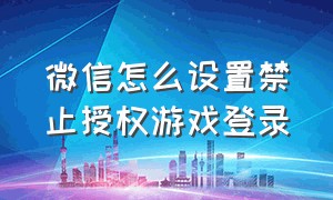 微信怎么设置禁止授权游戏登录（游戏怎么取消微信自动授权登录）