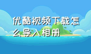 优酷视频下载怎么导入相册（优酷视频下载不了怎么保存至相册）