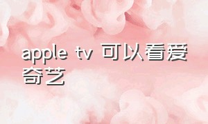 apple tv 可以看爱奇艺（apple tv怎么看爱奇艺视频）