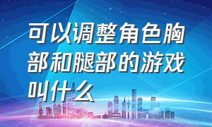 可以调整角色胸部和腿部的游戏叫什么（可以随意调角色身材的游戏）