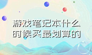 游戏笔记本什么时候买最划算的（游戏笔记本什么时候买最划算的好）