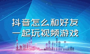 抖音怎么和好友一起玩视频游戏