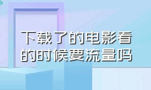 下载了的电影看的时候要流量吗（流量下载电影和看电影流量一样吗）