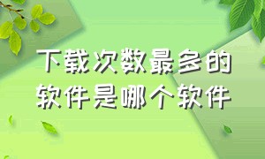 下载次数最多的软件是哪个软件（下载工具排行榜前十名软件有哪些）