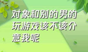 对象和别的男的玩游戏该不该介意我呢（有男朋友真的不能和异性打游戏吗）