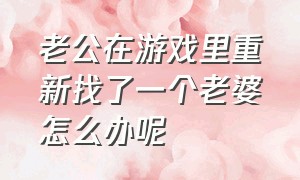 老公在游戏里重新找了一个老婆怎么办呢（老公在游戏里娶了老婆我怎么办）