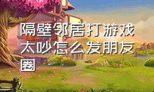 隔壁邻居打游戏太吵怎么发朋友圈