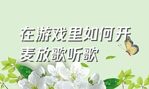 在游戏里如何开麦放歌听歌