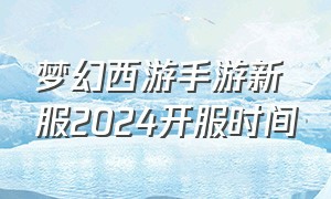 梦幻西游手游新服2024开服时间（梦幻西游手游新区开服时间表2023）