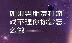 如果男朋友打游戏不理你你会怎么做